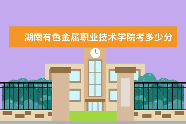 湖南有色金屬職業(yè)技術學院考多少分才能上