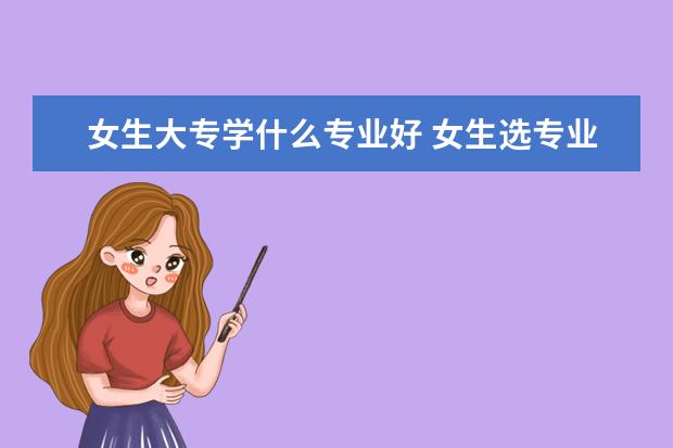 女生大專學什么專業(yè)好 女生選專業(yè)的注意事項