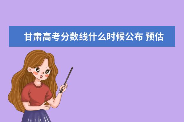 甘肅高考分數線什么時候公布 預估甘肅高考分數線