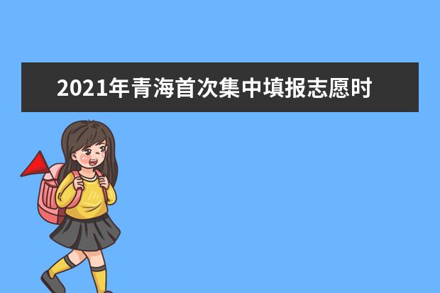 2021年青海首次集中填報志愿時間:6月29日9:00-7月3日9:00