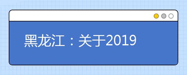 黑龍江：關(guān)于2019年高職擴招專項考試招生工作相關(guān)事宜的通知