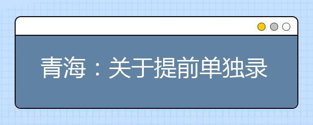 青海：關于提前單獨錄取專科批次未完成計劃進行志愿征集的公告
