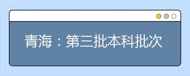 青海：第三批本科批次未完成計劃志愿征集8月10日9：00截止