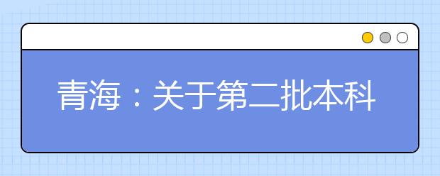 青海：關(guān)于第二批本科（含定向）批次未完成計劃進行第二次志愿征集的公告