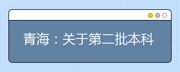 青海：關于第二批本科（含定向）批次未完成計劃進行第一次志愿征集的公告