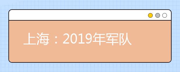 上海：2019年軍隊院校招生面試和體檢工作安排