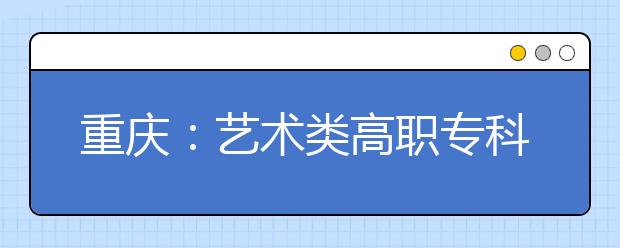重慶：藝術類高職專科批第一次征集志愿19日18時開始