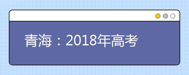 青海：2018年高考考生志愿填報及錄取工作即將全面展開