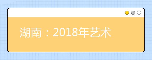 湖南：2018年藝術(shù)類招生政策將有重大調(diào)整 第一志愿可填10個學(xué)校