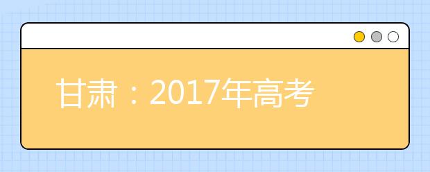 甘肅：2017年高考錄取時(shí)間批次確定本科一批普通文理類7月17日~25日錄取