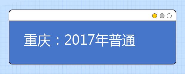 重慶：2017年普通高校招生6月12日開(kāi)始接受網(wǎng)上咨詢