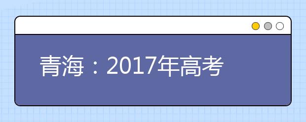青海：2017年高考報(bào)名人數(shù)增加 6月30日前將發(fā)布成績(jī)