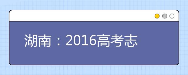 湖南：2016高考志愿填報方案出爐 學(xué)校數(shù)增到10個