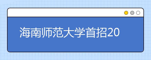 海南師范大學首招200名定向免培生 學生在校期間免學費住宿費