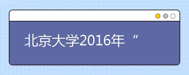 北京大學2016年“博雅人才培養計劃”招生簡章