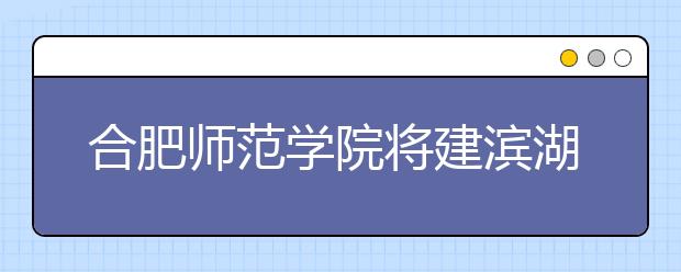 合肥師范學院將建濱湖校區