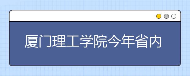 廈門理工學院今年省內理工類新生分數全超本一線