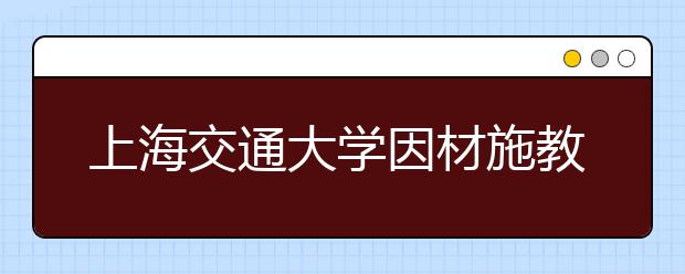上海交通大學因材施教促進少數民族學生全面成才