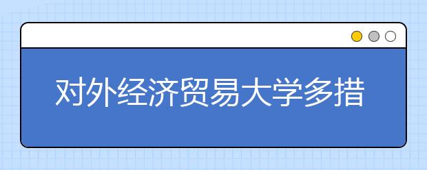 對外經濟貿易大學多措并舉深入推進大學生就業工作