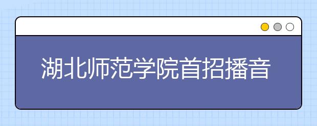 湖北師范學院首招播音與主持專業 450人搶20個名額