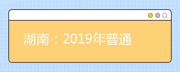 湖南：2019年普通高等學(xué)校招生網(wǎng)上填報(bào)志愿工作實(shí)施方案