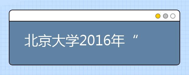 北京大學2016年“博雅人才培養計劃”招生簡章