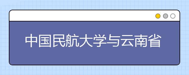 中國民航大學與云南省政府在津簽署戰略合作協議