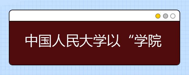 中國(guó)人民大學(xué)以“學(xué)院建設(shè)年”為抓手積極推進(jìn)綜合改革