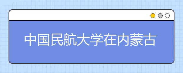 中國民航大學在內蒙古自治區“招飛”45人