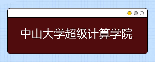 中山大學(xué)超級計算學(xué)院首屆本科生入學(xué) 省內(nèi)均分650