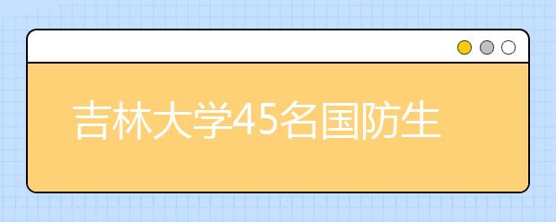 吉林大學(xué)45名國(guó)防生每人每年享受10000元國(guó)防獎(jiǎng)學(xué)金