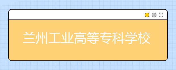蘭州工業高等專科學校今年招3080名甘肅考生