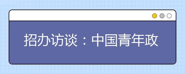 招辦訪談：中國青年政治學(xué)院招生計劃壓縮至1100人