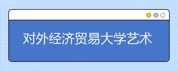 對外經濟貿易大學藝術特長生測試注重舞臺表現