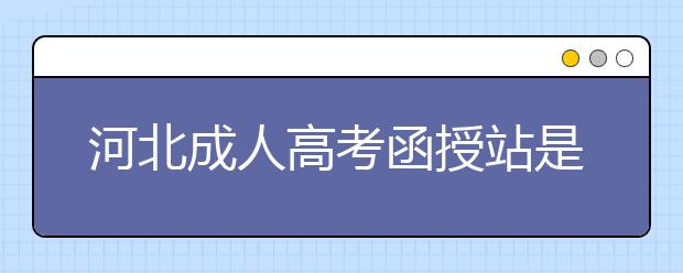 河北成人高考函授站是什么？通過函授站報名的優(yōu)勢。