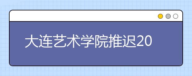大連藝術學院推遲2020年藝術類專業?？紩r間（山東考點、黑龍江考點、安徽考點、校本部考點）