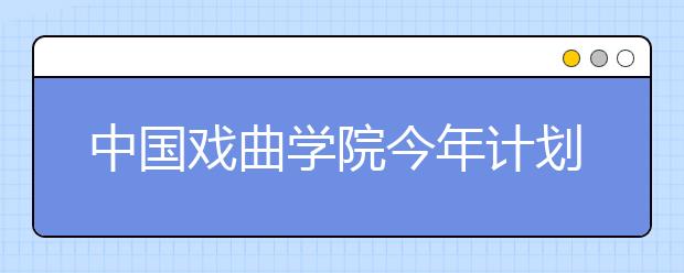 中國戲曲學院今年計劃招生500余人 多專業免學費