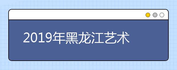 2019年黑龍江藝術類志愿填報6月25日啟動