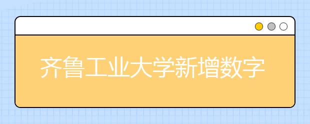 齊魯工業(yè)大學(xué)新增數(shù)字媒體藝術(shù)專業(yè)，將于2020年或2021年開始招生