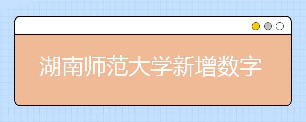 湖南師范大學(xué)新增數(shù)字媒體藝術(shù)專業(yè)，預(yù)計(jì)將于2020或2021年開始招生