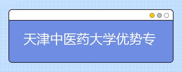 天津中醫(yī)藥大學(xué)優(yōu)勢專業(yè)有哪些？“3+3”模式下的選考科目要求是什么？院校專業(yè)組有多少個？人才培養(yǎng)有什么特色？