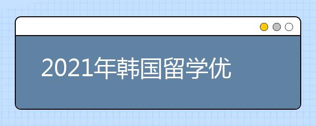 2021年韓國留學優勢盤點 為什么選擇去韓國留學