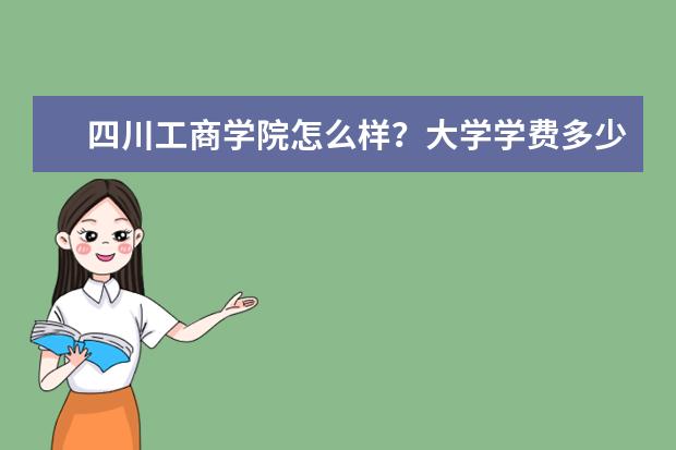 四川工商學院怎么樣？大學學費多少錢一年？