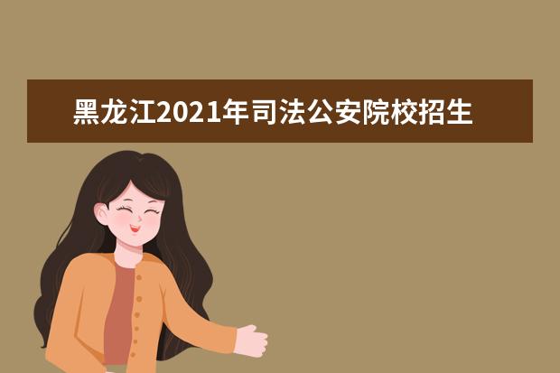 黑龍江2021年司法公安院校招生政策及報名條件