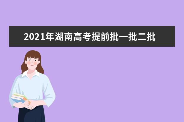 2021年湖南高考提前批一批二批和專科征集志愿分數線,時間,征集志愿大學名單