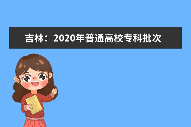 吉林:2020年普通高校專科批次網上填報志愿說明
