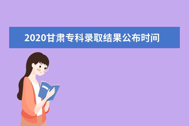 2020甘肅專科錄取結果公布時間及錄取流程