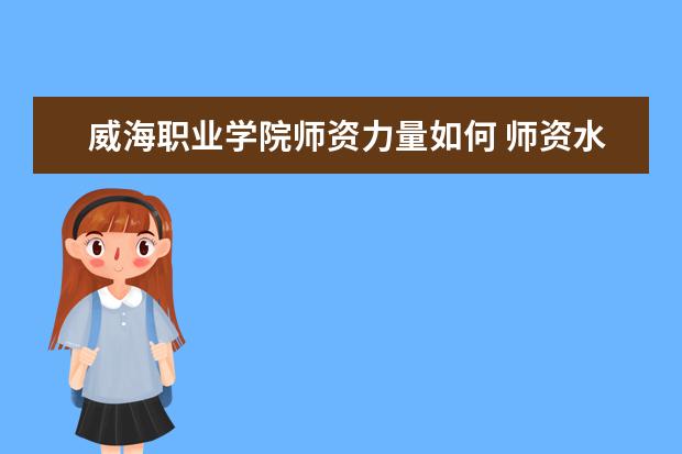 威海職業學院師資力量如何 師資水平怎么樣