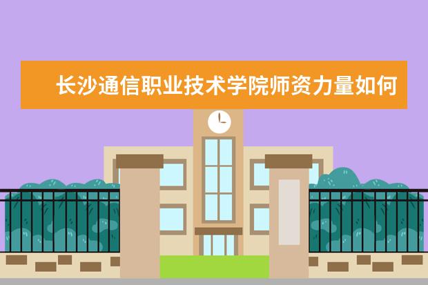 長沙通信職業技術學院師資力量如何 師資水平怎么樣