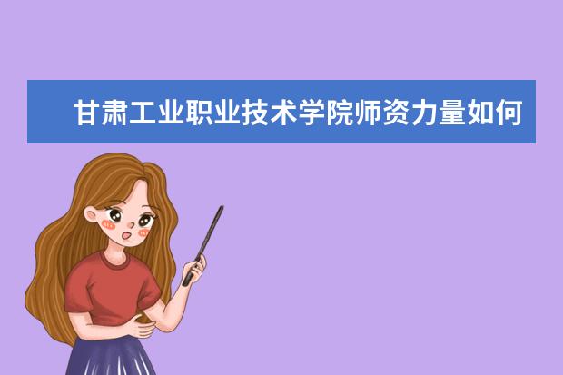 甘肅工業職業技術學院師資力量如何 師資水平怎么樣